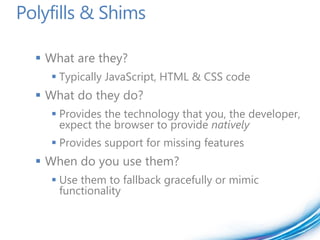 Polyfills & Shims

   What are they?
     Typically JavaScript, HTML & CSS code
   What do they do?
     Provides the technology that you, the developer,
      expect the browser to provide natively
     Provides support for missing features
   When do you use them?
     Use them to fallback gracefully or mimic
      functionality
 