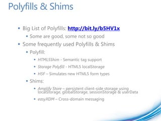 Polyfills & Shims

   Big List of Polyfills: http://bit.ly/b5HV1x
      Some are good, some not so good
   Some frequently used Polyfills & Shims
      Polyfill:
          HTML5Shim - Semantic tag support
          Storage Polyfill - HTML5 localStorage
          H5F – Simulates new HTML5 form types
      Shims:
          Amplify Store – persistent client-side storage using
           localStorage, globalStorage, sessionStorage & userData
          easyXDM – Cross-domain messaging
 