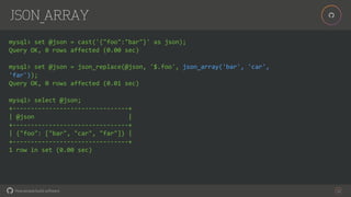 How people build software!
!
JSON_ARRAY
22
mysql> set @json = cast('{"foo":"bar"}' as json);
Query OK, 0 rows affected (0.00 sec)
mysql> set @json = json_replace(@json, '$.foo', json_array('bar', 'car',
'far'));
Query OK, 0 rows affected (0.01 sec)
mysql> select @json;
+--------------------------------+
| @json |
+--------------------------------+
| {"foo": ["bar", "car", "far"]} |
+--------------------------------+
1 row in set (0.00 sec)
 