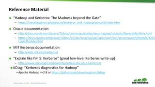© Hortonworks Inc. 2011 – 2016. All Rights Reserved
Reference Material
⬢ “Hadoop and Kerberos: The Madness beyond the Gate”
– https://steveloughran.gitbooks.io/kerberos_and_hadoop/content/index.html
⬢ Oracle documentation
– http://docs.oracle.com/javase/7/docs/technotes/guides/security/jaas/tutorials/GeneralAcnOnly.html
– https://docs.oracle.com/javase/7/docs/jre/api/security/jaas/spec/com/sun/security/auth/module/Krb5
LoginModule.html
⬢ MIT Kerberos documentation
– http://web.mit.edu/kerberos/
⬢ “Explain like I’m 5: Kerberos” (great low-level Kerberos write-up)
– http://www.roguelynn.com/words/explain-like-im-5-kerberos/
⬢ KDiag: “Kerberos diagnostics for Hadoop”
–Apache Hadoop >=2.8 or https://github.com/steveloughran/kdiag
 