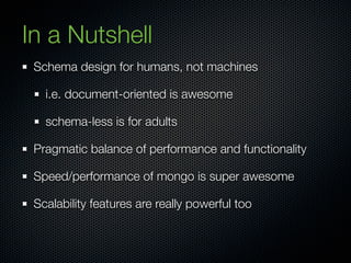 In a Nutshell
 Schema design for humans, not machines

   i.e. document-oriented is awesome

   schema-less is for adults

 Pragmatic balance of performance and functionality

 Speed/performance of mongo is super awesome

 Scalability features are really powerful too
 