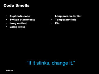 Code Smells Duplicate code Switch statements Long method Large class Long parameter list Temporary field Etc. Slide    “ If it stinks, change it.” 
