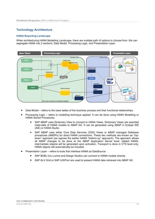 Practitioner Perspective, ERP on HANA and FI Analytics
SAP COMMUNITY NETWORK
© 2010 SAP AG 16
Technology Architecture
HANA Reporting Landscape
When architecturing HANA Modelling Landscape, there are multiple path of options to choose from. We can
segregate HANA into 3 sections: Data Model, Processing Logic, and Presentation Layer.
Data Model – refers to the base tables of the business process and their functional relationships
Processing Logic – refers to modelling technique applied. It can be done using HANA Modelling or
HANA Stored Procedures
SAP ABAP uses Dictionary View to connect to HANA Views. Dictionary Views are exported
meta-data of HANA models to ABAP AS. It can be generated using ABAP in Eclipse IDE
(AIE) or HANA Studio.
SAP ABAP uses either Core Data Services (CDS) Views or ABAP managed Database
procedures (AMDPs) for direct HANA connections. These two methods are known as “top-
down” approach (as oppose the earlier HANA “bottom-up” approach). The approach allows
all ABAP changes to be done at the ABAP Application Server level; related HANA-
intermediate objects will be generated upon activation. Transport is done in CTS level only;
HANA objects will automatically be included.
Presentation Layer – refers to tools that interface HANA as DataSource
SAP BOBJ (inc Lumira and Design Studio) can connect to HANA models directly.
SAP ALV Grid or SAP UI5/Fiori are used to present HANA data retrieved into ABAP AS.
 