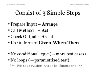 Consist of 3 Simple Steps
●
Prepare Input – Arrange
●
Call Method – Act
●
Check Output – Assert
●
Use in form of Given-When-Then
●
No conditional logic ( more test cases)→
●
No loops ( parametrized test)→
/** @dataProvider <static function> */
PETER KOFLER, CODE-COP.ORG FANATIC ABOUT CODE QUALITY
 
