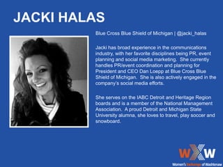 JACKI HALAS
         Blue Cross Blue Shield of Michigan | @jacki_halas

         Jacki has broad experience in the communications
         industry, with her favorite disciplines being PR, event
         planning and social media marketing. She currently
         handles PR/event coordination and planning for
         President and CEO Dan Loepp at Blue Cross Blue
         Shield of Michigan. She is also actively engaged in the
         company’s social media efforts.

         She serves on the IABC Detroit and Heritage Region
         boards and is a member of the National Management
         Association. A proud Detroit and Michigan State
         University alumna, she loves to travel, play soccer and
         snowboard.
 
