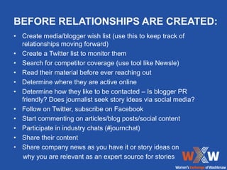 BEFORE RELATIONSHIPS ARE CREATED:
• Create media/blogger wish list (use this to keep track of
  relationships moving forward)
• Create a Twitter list to monitor them
• Search for competitor coverage (use tool like Newsle)
• Read their material before ever reaching out
• Determine where they are active online
• Determine how they like to be contacted – Is blogger PR
  friendly? Does journalist seek story ideas via social media?
• Follow on Twitter, subscribe on Facebook
• Start commenting on articles/blog posts/social content
• Participate in industry chats (#journchat)
• Share their content
• Share company news as you have it or story ideas on
  why you are relevant as an expert source for stories
 