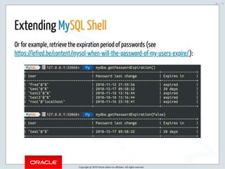 1/18/2019 pre FOSDEM MySQL Day - MySQL Shell : the best DBA tool ?
ﬁle:///home/fred/ownCloud/Presentations/ORACLE/FOSDEM2019/MySQL%20Day%20-%20MySQL%20Shell/MySQL%20Day%20-%20MySQL%20Shell… 26/53
Extending MySQL Shell
Or for example, retrieve the expiration period of passwords (see
https://lefred.be/content/mysql-when-will-the-password-of-my-users-expire/):
Copyright @ 2019 Oracle and/or its affiliates. All rights reserved.
26 / 53
 