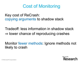 Cost of Monitoring
     Key cost of ReCrash:
     copying arguments to shadow stack

     Tradeoff: less information in shadow stack
     ⇒ lower chance of reproducing crashes

     Monitor fewer methods: Ignore methods not
     likely to crash


© Microsoft Corporation
 