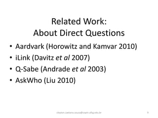 Related Work:
         About Direct Questions
•   Aardvark (Horowitz and Kamvar 2010)
•   iLink (Davitz et al 2007)
•   Q-Sabe (Andrade et al 2003)
•   AskWho (Liu 2010)


               cleyton.caetano.souza@copin.ufcg.edu.br   9
 
