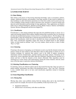 International Journal of Data Mining & Knowledge Management Process (IJDKP) Vol.3, No.5, September 2013
40
2. LITERATURE SURVEY
2.1. Data Mining
Data mining is the process of discovering interesting knowledge, such as associations, patterns,
changes, significant structures and anomalies, from large amounts of data stored in databases or
data warehouses or other information repositories [1]. It has been widely used in recent years due
to the availability of huge amounts of data in electronic form, and there is a need for turning such
data into useful information and knowledge for large applications. These applications are found in
fields such as Artificial Intelligence, Machine Learning, Market Analysis, Statistics and Database
Systems, Business Management and Decision Support [2].
2.1.1. Classification
Classification is a data mining technique that maps data into predefined groups or classes. It is a
supervised learning method which requires labelled training data to generate rules for classifying
test data into predetermined groups or classes [2]. It is a two-phase process. The first phase is the
learning phase, where the training data is analyzed and classification rules are generated. The next
phase is the classification, where test data is classified into classes according to the generated
rules. Since classification algorithms require that classes be defined based on data attribute
values, we had created an attribute “class” for every student, which can have a value of either
“Pass” or “Fail”.
2.1.2. Clustering
Clustering is the process of grouping a set of elements in such a way that the elements in the same
group or cluster are more similar to each other than to those in other groups or clusters [1]. It is a
common technique for statistical data analysis used in the fields of pattern recognition,
information retrieval, bioinformatics, machine learning and image analysis. Clustering can be
achieved by various algorithms that differ about the similarities required between elements of a
cluster and how to find the elements of the clusters efficiently. Most algorithms used for
clustering try to create clusters with small distances among the cluster elements, intervals, dense
areas of the data space or particular statistical distributions.
2.2. Selecting Classification over Clustering
In clustering, classes are unknown apriori and are discovered from the data. Since our goal is to
predict students’ performance into either of the predefined classes - “Pass” and “Fail”, clustering
is not a suitable choice and so we have used classification algorithms instead of clustering
algorithms.
2.3. Issues Regarding Classification
2.3.1. Missing Data
Missing data values cause problems during both the training phase and to the classification
process itself. For example, the reason for non-availability of data may be due to [2]:
• Equipment malfunction
• Deletion due to inconsistency with other recorded data
 