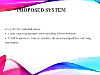 PROPOSED SYSTEM
To predict the heart attack disease.
 It helps in reducing treatment costs by providing effective treatments.
 To find the parameters values in prediction like accuracy, elapsed time and energy
consumption.
 