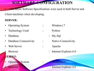 SOFTWARE CONFIGURATION
• The below Software Specifications were used in both Server and
Client machines when developing.
SERVER:
• Operating System : Windows 7
• Technology Used : Python
• Database : My-Sql
• Database Connectivity : Native Connectivity
• Web Server : Apache
• Browser : Internet Explorer 6.0
CLIENT:
• Operating System : Windows 7
• Browser : Internet Explorer 6.0
 