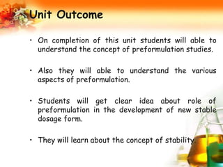 Unit Outcome
• On completion of this unit students will able to
understand the concept of preformulation studies.
• Also they will able to understand the various
aspects of preformulation.
• Students will get clear idea about role of
preformulation in the development of new stable
dosage form.
• They will learn about the concept of stability.
 