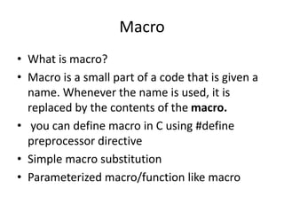 Macro
• What is macro?
• Macro is a small part of a code that is given a
name. Whenever the name is used, it is
replaced by the contents of the macro.
• you can define macro in C using #define
preprocessor directive
• Simple macro substitution
• Parameterized macro/function like macro
 