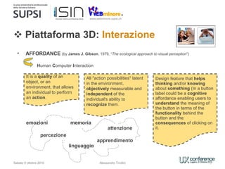 Piattaforma 3D:  Interazione Sabato 9 ottobre 2010 AFFORDANCE  (by  James J. Gibson , 1979, “ The ecological approach to visual perception ”) H uman  C omputer  I nteraction  It is a  quality  of an object, or an environment, that allows an individual to perform an  action . All &quot;action possibilities&quot; latent in the environment,  objectively  measurable and  independent  of the individual's ability to  recognize  them. Design feature that  helps   thinking  and/or  knowing  about  something  (In a button label could be a  cognitive  affordance enabling users to  understand  the meaning of the button in terms of the  functionality  behind the button and the  consequences  of clicking on it.  emozioni  percezione attenzione linguaggio memoria apprendimento Alessandro Trivilini 
