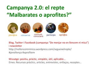 4
Campanya 2.0: el repte
“Malbarates o aprofites?”
Blog, Twitter i Facebook (campanya “De menjar no en llencem ni mica”)
i newsletter
http://nollencemnimica.wordpress.com/segueixelrepte/
#jonollenço #aprofitem
Missatge: positiu, pràctic, simpàtic, útil, aplicable...
Eines: Recursos pràctics, articles, entrevistes, enllaços, receptes…
 