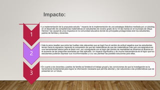 Impacto:
1
• La implementación de la propuesta estudio “ impacto de la implementación de una estrategia didáctica mediada por un edublog
en el desarrollo de competencias matemáticas en estudiantes de noveno grado de la I:E las marías en el municipio de Olaya
Herrera” fue causal de unos impactos en la comunidad educativa donde los principales protagonistas eran los estudiantes,
padres de familias y docentes.
2
• Vale la pena resaltar que entre las huellas más relevantes que se logró fue el cambio de actitud negativa que los estudiantes
tenían hacia la signatura; logrando la compresión de que las matemáticas de que las matemáticas más que una asignatura es
una herramientas básica para el diario vivir, por consiguiente con el logro del cambio de mentalidad se dinamizo el alcance en
el aumento de las preguntas acertadas por test aplicado. Un impacto significativo y de mucha trascendencia es el logro que los
estudiantes pudieran expresar sus inconformidades y a su vez plantear las posibles soluciones para ellas.
3
• En cuanto a los docentes y padres de familia se fortaleció el trabajo grupal y las convicciones de que la investigación es la
herramienta fundamental para lograr la información necesaria que permita abordar y dar soluciones a las problemáticas que se
presenten en un fututo.
 