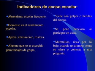 Indicadores de acoso escolar : Absentismo escolar frecuente. Descenso en el rendimiento escolar.   Apatía, abatimiento, tristeza. Alumno que no es escogido  para trabajos de grupo.   Viene con golpes o heridas del recreo. Se pone nervioso al participar en clase. Murmullos, risas por lo bajo, cuando un alumno  entra en clase o contesta a una pregunta. 