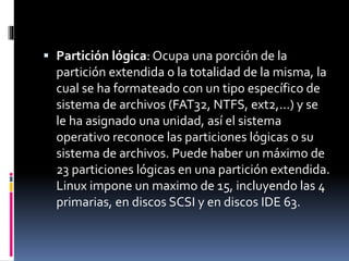  Partición lógica: Ocupa una porción de la
partición extendida o la totalidad de la misma, la
cual se ha formateado con un tipo específico de
sistema de archivos (FAT32, NTFS, ext2,...) y se
le ha asignado una unidad, así el sistema
operativo reconoce las particiones lógicas o su
sistema de archivos. Puede haber un máximo de
23 particiones lógicas en una partición extendida.
Linux impone un maximo de 15, incluyendo las 4
primarias, en discos SCSI y en discos IDE 63.
 