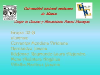 Universidad nacional autónoma
                 de México
 Colegio de Ciencias y Humanidades Plantel Naucalpan

Grupo: 113-B
alumnas:
Cervantes Mendieta Viridiana
Hernández Jimena
Ildefonso Raymundo Laura Alejandra
Mena Alcántara Angélica
Villalba Martínez Yesenia
 