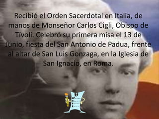 Recibió el Orden Sacerdotal en Italia, de
manos de Monseñor Carlos Cigli, Obispo de
Tívoli. Celebró su primera misa el 13 de
Junio, fiesta del San Antonio de Padua, frente
al altar de San Luis Gonzaga, en la Iglesia de
San Ignacio, en Roma.
 