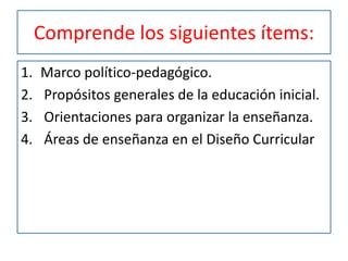 Comprende los siguientes ítems:
1. Marco político-pedagógico.
2. Propósitos generales de la educación inicial.
3. Orientaciones para organizar la enseñanza.
4. Áreas de enseñanza en el Diseño Curricular
 