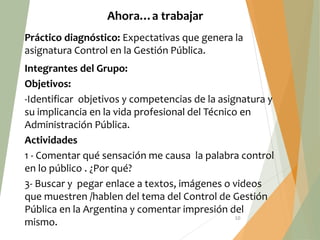 10
Ahora…a trabajar
Práctico diagnóstico: Expectativas que genera la
asignatura Control en la Gestión Pública.
Integrantes del Grupo:
Objetivos:
-Identificar objetivos y competencias de la asignatura y
su implicancia en la vida profesional del Técnico en
Administración Pública.
Actividades
1 - Comentar qué sensación me causa la palabra control
en lo público . ¿Por qué?
3- Buscar y pegar enlace a textos, imágenes o videos
que muestren /hablen del tema del Control de Gestión
Pública en la Argentina y comentar impresión del
mismo.
 