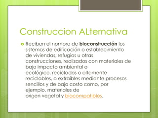 Construccion ALternativa
   Reciben el nombre de bioconstrucción los
    sistemas de edificación o establecimiento
    de viviendas, refugios u otras
    construcciones, realizados con materiales de
    bajo impacto ambiental o
    ecológico, reciclados o altamente
    reciclables, o extraíbles mediante procesos
    sencillos y de bajo costo como, por
    ejemplo, materiales de
    origen vegetal y biocompatibles.
 