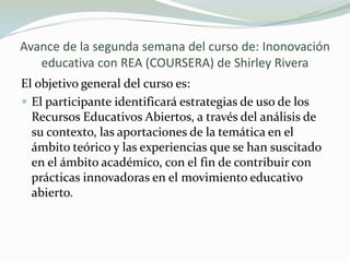Avance de la segunda semana del curso de: Inonovación
educativa con REA (COURSERA) de Shirley Rivera
El objetivo general del curso es:
 El participante identificará estrategias de uso de los
Recursos Educativos Abiertos, a través del análisis de
su contexto, las aportaciones de la temática en el
ámbito teórico y las experiencias que se han suscitado
en el ámbito académico, con el fin de contribuir con
prácticas innovadoras en el movimiento educativo
abierto.
 
