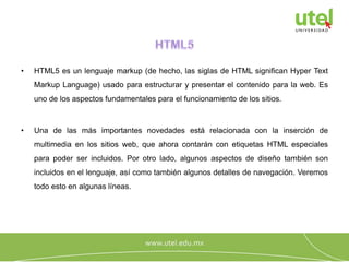• HTML5 es un lenguaje markup (de hecho, las siglas de HTML significan Hyper Text
Markup Language) usado para estructurar y presentar el contenido para la web. Es
uno de los aspectos fundamentales para el funcionamiento de los sitios.
• Una de las más importantes novedades está relacionada con la inserción de
multimedia en los sitios web, que ahora contarán con etiquetas HTML especiales
para poder ser incluidos. Por otro lado, algunos aspectos de diseño también son
incluidos en el lenguaje, así como también algunos detalles de navegación. Veremos
todo esto en algunas líneas.
 