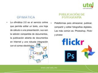 • La ofimática 2.0 es el servicio online
que permite editar un texto, una hoja
de cálculo o una presentación, sus son
la edición compartida de documentos,
la publicación abierta de documentos
en Internet y una robusta integración
con el correo electrónico.
• Plataformas para almacenar, publicar,
compartir y editar fotografías digitales.
Las más común es: Photoshop, Flickr
y picasa
 