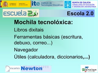 XUNTA DE GALICIA
CONSELLERÍA DE EDUCACIÓN
E ORDENACIÓN UNIVERSITARIA

Escola 2.0

Mochila tecnolóxica:
Libros dixitais
Ferramentas básicas (escritura,
debuxo, correo...)
Navegador
Útiles (calculadora, diccionarios,...)

 