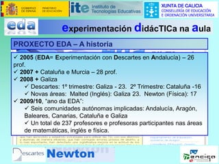 XUNTA DE GALICIA
CONSELLERÍA DE EDUCACIÓN
E ORDENACIÓN UNIVERSITARIA

experimentación didácTICa na aula
PROXECTO EDA – A historia
 2005 (EDA= Experimentación con Descartes en Andalucía) – 26
prof.
 2007 + Cataluña e Murcia – 28 prof.
 2008 + Galiza
 Descartes: 1º trimestre: Galiza - 23. 2º Trimestre: Cataluña -16
 Novas áreas: Malted (Inglés): Galiza 23. Newton (Física): 17
 2009/10, “ano da EDA”:
 Seis comunidades autónomas implicadas: Andalucía, Aragón,
Baleares, Canarias, Cataluña e Galiza
 Un total de 237 profesores e profesoras participantes nas áreas
de matemáticas, inglés e física.

 