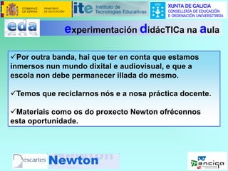 XUNTA DE GALICIA
CONSELLERÍA DE EDUCACIÓN
E ORDENACIÓN UNIVERSITARIA

experimentación didácTICa na aula
Por outra banda, hai que ter en conta que estamos
inmersos nun mundo dixital e audiovisual, e que a
escola non debe permanecer illada do mesmo.
Temos que reciclarnos nós e a nosa práctica docente.
Materiais como os do proxecto Newton ofrécennos
esta oportunidade.

 