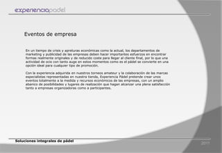 Eventos de empresa


     En un tiempo de crisis y apreturas económicas como la actual, los departamentos de
     marketing y publicidad de las empresas deben hacer importantes esfuerzos en encontrar
     formas realmente originales y de reducido coste para llegar al cliente final, por lo que una
     actividad de ocio con tanto auge en estos momentos como es el pádel se convierte en una
     opción ideal para cualquier tipo de promoción.

     Con la experiencia adquirida en nuestros torneos amateur y la colaboración de las marcas
     especialistas representadas en nuestra tienda, Experiencia Pádel pretende crear unos
     eventos totalmente a la medida y recursos económicos de las empresas, con un amplio
     abanico de posibilidades y lugares de realización que hagan alcanzar una plena satisfacción
     tanto a empresas organizadoras como a participantes.




Soluciones integrales de pádel
                                                                                                    2011
 