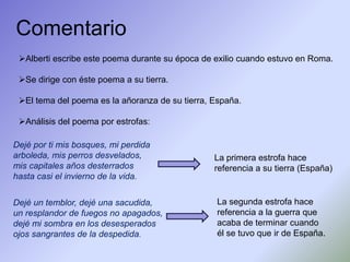 Comentario
 Alberti escribe este poema durante su época de exilio cuando estuvo en Roma.

 Se dirige con éste poema a su tierra.

 El tema del poema es la añoranza de su tierra, España.

 Análisis del poema por estrofas:

Dejé por ti mis bosques, mi perdida
arboleda, mis perros desvelados,                 La primera estrofa hace
mis capitales años desterrados                   referencia a su tierra (España)
hasta casi el invierno de la vida.


Dejé un temblor, dejé una sacudida,               La segunda estrofa hace
un resplandor de fuegos no apagados,              referencia a la guerra que
dejé mi sombra en los desesperados                acaba de terminar cuando
ojos sangrantes de la despedida.                  él se tuvo que ir de España.
 