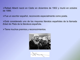 Rafael Alberti nació en Cádiz en diciembre de 1902 y murió en octubre
de 1999.

Fue un escritor español, reconocido especialmente como poeta.

Está considerado uno de los mayores literatos españoles de la llamada
Edad de Plata de la literatura española.

Tiene muchos premios y reconocimientos.
 