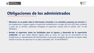 Obligaciones de los administrados
• Mantener en su poder toda la información vinculada a su actividad, proyecto y/o servicio en
las instalaciones y lugares sujetos a supervisión ambiental por un plazo de cinco (05) años contados
a partir de su emisión, debiendo entregarla al supervisor cuando éste la solicite. (Art. 10 del
RSFMAST)
• Brindar al supervisor todas las facilidades para el ingreso y desarrollo de la supervisión
ambiental, sin que medie dilación alguna para su inicio. En caso de no encontrarse en las
instalaciones un representante del administrado, el personal encargado de permitir el ingreso debe
facilitar el acceso al supervisor en un plazo razonable. (Art. 10 del RSFMAST)
 