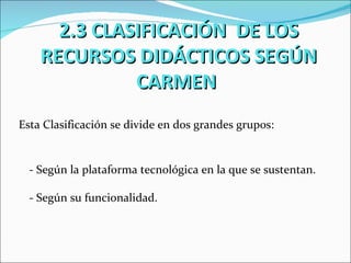2.3 CLASIFICACIÓN DE LOS
    RECURSOS DIDÁCTICOS SEGÚN
              CARMEN
Esta Clasificación se divide en dos grandes grupos:


  - Según la plataforma tecnológica en la que se sustentan.

  - Según su funcionalidad.
 