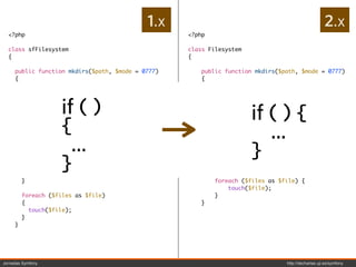 1.x                                                    2.x
  <?php                                             <?php

  class sfFilesystem                                class Filesystem
  {                                                 {

     public function mkdirs($path, $mode = 0777)       public function mkdirs($path, $mode = 0777)
     {                                                 {
       if (is_dir($path))                                  if (is_dir($path)) {
       {                                                       return true;


                    if ( )
         return true;                                      }
       }
                                                                       if ( ) {
                                                            return @mkdir($path, $mode, true);

     }              {
         return @mkdir($path, $mode, true);            }

                                                                          ...
                      ...
                                                       public function touch($files)


                                                                       }
     public function touch($files)                     {
     {                                                     if (!is_array($files)) {

       {            }
       if (!is_array($files))

         $files = array($files);
                                                           }
                                                               $files = array($files);


       }                                                    foreach ($files as $file) {
                                                                touch($file);
         foreach ($files as $file)                          }
         {                                             }
           touch($file);
         }
     }




Jornadas Symfony                                                                 http://decharlas.uji.es/symfony
 