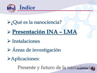 Índice

¿Qué es la nanociencia?

 Presentación INA – LMA
 Instalaciones
 Áreas de investigación
Aplicaciones:
    Presente y futuro de la nanociencia
 
