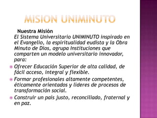 Nuestra Misión
El Sistema Universitario UNIMINUTO inspirado en
el Evangelio, la espiritualidad eudista y la Obra
Minuto de Dios, agrupa Instituciones que
comparten un modelo universitario innovador,
para:
 Ofrecer Educación Superior de alta calidad, de
fácil acceso, integral y flexible.
 Formar profesionales altamente competentes,
éticamente orientados y líderes de procesos de
transformación social.
 Construir un país justo, reconciliado, fraternal y
en paz.
 
