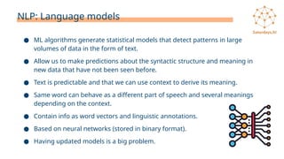 NLP: Language models
● ML algorithms generate statistical models that detect patterns in large
volumes of data in the form of text.
● Allow us to make predictions about the syntactic structure and meaning in
new data that have not been seen before.
● Text is predictable and that we can use context to derive its meaning.
● Same word can behave as a different part of speech and several meanings
depending on the context.
● Contain info as word vectors and linguistic annotations.
● Based on neural networks (stored in binary format).
● Having updated models is a big problem.
 
