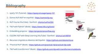 Bibliography
1. - spaCy 101 (Tutorial) - https://spacy.io/usage/spacy-101
2. - Somos NLP (NLP en español) - https://somosnlp.org
3. - NLP Course (YouTube) - Stanford - shorturl.at/huCQU
4. - “NLP with Python” (Book) - https://www.nltk.org/book/
5. - Embedding projector - https://projector.tensorflow.org
6. - CS224N: NLP with Deep Learning (YouTube) - Stanford - shorturl.at/vBEN4
7. - Recursos Lingüísticos Abiertos del Español - https://github.com/sbosio/rla-es
8. - “Practical NLP” (Book) - https://github.com/practical-nlp/practical-nlp-code
9. - “NLP with transformers” (Book) - https://github.com/nlp-with-transformers/notebooks
 