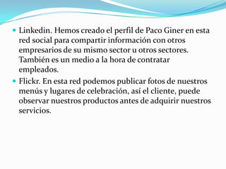  Linkedin. Hemos creado el perfil de Paco Giner en esta
  red social para compartir información con otros
  empresarios de su mismo sector u otros sectores.
  También es un medio a la hora de contratar
  empleados.
 Flickr. En esta red podemos publicar fotos de nuestros
  menús y lugares de celebración, así el cliente, puede
  observar nuestros productos antes de adquirir nuestros
  servicios.
 