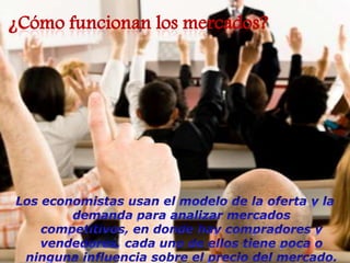 ¿Cómo funcionan los mercados?Los economistas usan el modelo de la oferta y la  demanda para analizar mercados competitivos, en donde hay compradores y vendedores, cada uno de ellos tiene poca o ninguna influencia sobre el precio del mercado. 
