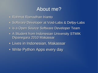 About me?
●   Rahmat Ramadhan Irianto
●   Software Developer at Void-Labs & Defpy-Labs
●   is a Open Source Software Developer Team
●   A Student from Indonesian University STMIK
    Dipanegara 2010 Makassar
●   Lives in Indonesian, Makassar
●   Write Python Apps every day
 