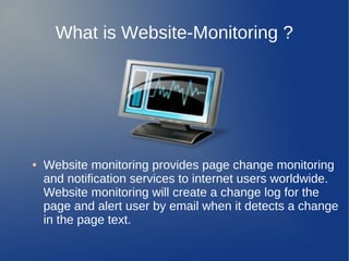 What is Website-Monitoring ?




●   Website monitoring provides page change monitoring
    and notification services to internet users worldwide.
    Website monitoring will create a change log for the
    page and alert user by email when it detects a change
    in the page text.
 