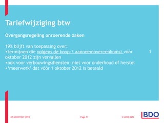 Tariefwijziging btw
Overgangsregeling onroerende zaken

19% blijft van toepassing over:
•termijnen die volgens de koop-/ aanneemovereenkomst vóór          1
oktober 2012 zijn vervallen
•ook voor verbouwingsdiensten: niet voor onderhoud of herstel
•‘meerwerk’ dat vóór 1 oktober 2012 is betaald




  20 september 2012                Page 11            © 2010 BDO
 