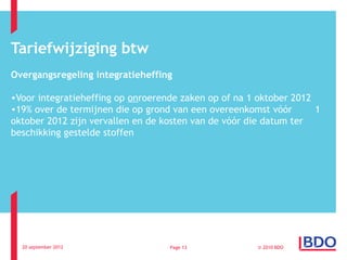 Tariefwijziging btw
Overgangsregeling integratieheffing

•Voor integratieheffing op onroerende zaken op of na 1 oktober 2012
•19% over de termijnen die op grond van een overeenkomst vóór       1
oktober 2012 zijn vervallen en de kosten van de vóór die datum ter
beschikking gestelde stoffen




  20 september 2012                Page 13             © 2010 BDO
 